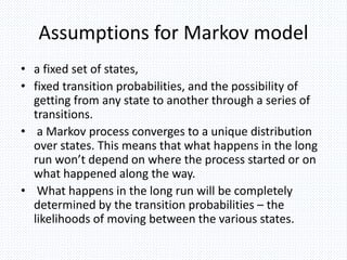 Assumptions for Markov model
• a fixed set of states,
• fixed transition probabilities, and the possibility of
getting from any state to another through a series of
transitions.
• a Markov process converges to a unique distribution
over states. This means that what happens in the long
run won’t depend on where the process started or on
what happened along the way.
• What happens in the long run will be completely
determined by the transition probabilities – the
likelihoods of moving between the various states.
 