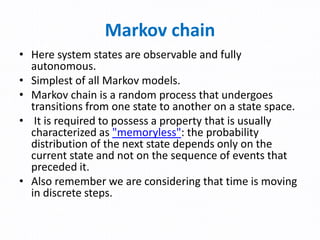 Markov chain
• Here system states are observable and fully
autonomous.
• Simplest of all Markov models.
• Markov chain is a random process that undergoes
transitions from one state to another on a state space.
• It is required to possess a property that is usually
characterized as "memoryless": the probability
distribution of the next state depends only on the
current state and not on the sequence of events that
preceded it.
• Also remember we are considering that time is moving
in discrete steps.
 