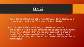 ETHICS
• Ethics can be defined as a set of rules formulated by a country, or a
company, or an institution. Ethics are not the individual.
• You can have professional ethics, but you seldom hear about
professional morals & values. Ethics tend to be codified into a formal
system or set of rules which are explicitly adopted by a group of
people. Thus you have medical ethics. Ethics are thus internally
defined and adopted, whilst morals tend to be externally imposed on
other people.
 