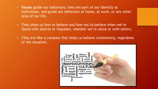 • Values guide our behaviors; they are part of our identity as
individuals, and guide our behaviors at home, at work, or any other
area of our life.
• They show us how to behave and how not to behave when we’re
faced with desires or impulses, whether we’re alone or with others.
• They are like a compass that helps us behave consistently, regardless
of the situation.
 