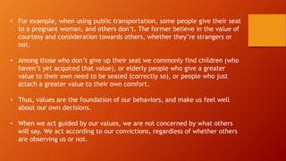 • For example, when using public transportation, some people give their seat
to a pregnant woman, and others don’t. The former believe in the value of
courtesy and consideration towards others, whether they’re strangers or
not.
• Among those who don’t give up their seat we commonly find children (who
haven’t yet acquired that value), or elderly people who give a greater
value to their own need to be seated (correctly so), or people who just
attach a greater value to their own comfort.
• Thus, values are the foundation of our behaviors, and make us feel well
about our own decisions.
• When we act guided by our values, we are not concerned by what others
will say. We act according to our convictions, regardless of whether others
are observing us or not.
 