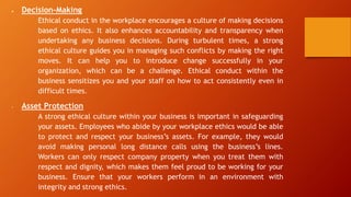  Decision-Making
Ethical conduct in the workplace encourages a culture of making decisions
based on ethics. It also enhances accountability and transparency when
undertaking any business decisions. During turbulent times, a strong
ethical culture guides you in managing such conflicts by making the right
moves. It can help you to introduce change successfully in your
organization, which can be a challenge. Ethical conduct within the
business sensitizes you and your staff on how to act consistently even in
difficult times.
• Asset Protection
A strong ethical culture within your business is important in safeguarding
your assets. Employees who abide by your workplace ethics would be able
to protect and respect your business’s assets. For example, they would
avoid making personal long distance calls using the business’s lines.
Workers can only respect company property when you treat them with
respect and dignity, which makes them feel proud to be working for your
business. Ensure that your workers perform in an environment with
integrity and strong ethics.
 