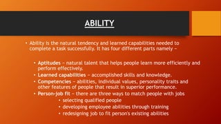 ABILITY
• Ability is the natural tendency and learned capabilities needed to
complete a task successfully. It has four different parts namely −
• Aptitudes − natural talent that helps people learn more efficiently and
perform effectively.
• Learned capabilities − accomplished skills and knowledge.
• Competencies − abilities, individual values, personality traits and
other features of people that result in superior performance.
• Person-job fit − there are three ways to match people with jobs
• selecting qualified people
• developing employee abilities through training
• redesigning job to fit person's existing abilities
 