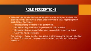 ROLE PERCEPTIONS
• They are the beliefs about what behaviour is necessary to achieve the
desired results, and have a check that everyone is clear regarding their
part. It is of four types −
• Understanding the tasks to be performed.
• Understanding associated importance of tasks allotted.
• Understanding preferred behaviours to complete respective tasks.
• Clarifying role perceptions
• For example − Every member in a group is clear regarding the part allotted
to them. For instance, the programmer writes the code and the tester
checks it.
 