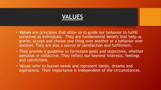 VALUES
• Values are principles that allow us to guide our behavior to fulfill
ourselves as individuals. They are fundamental beliefs that help us
prefer, accept and choose one thing over another or a behavior over
another. They are also a source of satisfaction and fulfillment.
• They provide a guideline to formulate goals and objectives, whether
personal or collective. They reflect our keenest interests, feelings
and convictions.
• Values refer to human needs and represent ideals, dreams and
aspirations. Their importance is independent of the circumstances.
 