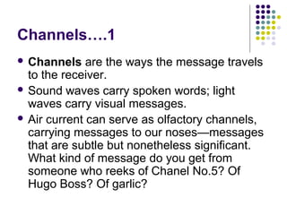 Channels….1
 Channels

are the ways the message travels
to the receiver.
 Sound waves carry spoken words; light
waves carry visual messages.
 Air current can serve as olfactory channels,
carrying messages to our noses—messages
that are subtle but nonetheless significant.
What kind of message do you get from
someone who reeks of Chanel No.5? Of
Hugo Boss? Of garlic?

 