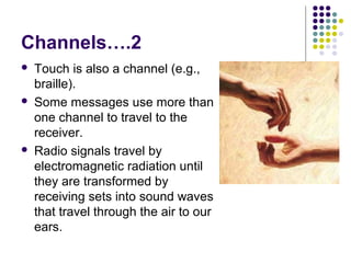 Channels….2






Touch is also a channel (e.g.,
braille).
Some messages use more than
one channel to travel to the
receiver.
Radio signals travel by
electromagnetic radiation until
they are transformed by
receiving sets into sound waves
that travel through the air to our
ears.

 