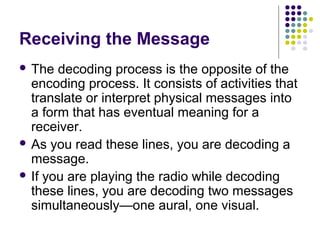 Receiving the Message
 The

decoding process is the opposite of the
encoding process. It consists of activities that
translate or interpret physical messages into
a form that has eventual meaning for a
receiver.
 As you read these lines, you are decoding a
message.
 If you are playing the radio while decoding
these lines, you are decoding two messages
simultaneously—one aural, one visual.

 