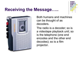 Receiving the Message…..




Both humans and machines
can be thought of as
decoders.
The radio is a decoder; so is
a videotape playback unit; so
is the telephone (one end
encodes and the other end
decodes); so is a film
projector.

 