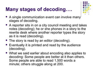 Many stages of decoding….







A single communication event can involve many
stages of decoding.
A reporter sits in on a city council meeting and takes
notes (decoding); he or she phones in a story to the
rewrite desk where another reporter types the story
as it is read (decoding).
The story is read by an editor (decoding).
Eventually it is printed and read by the audience
(decoding).
What we said earlier about encoding also applies to
decoding: Some people are better at it than others.
Some people are able to read 1,500 words a
minute; others struggle along at 200.

 