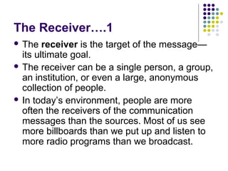 The Receiver….1
 The

receiver is the target of the message—
its ultimate goal.
 The receiver can be a single person, a group,
an institution, or even a large, anonymous
collection of people.
 In today’s environment, people are more
often the receivers of the communication
messages than the sources. Most of us see
more billboards than we put up and listen to
more radio programs than we broadcast.

 