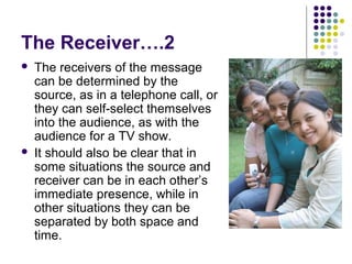 The Receiver….2




The receivers of the message
can be determined by the
source, as in a telephone call, or
they can self-select themselves
into the audience, as with the
audience for a TV show.
It should also be clear that in
some situations the source and
receiver can be in each other’s
immediate presence, while in
other situations they can be
separated by both space and
time.

 