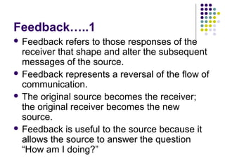 Feedback…..1
 Feedback

refers to those responses of the
receiver that shape and alter the subsequent
messages of the source.
 Feedback represents a reversal of the flow of
communication.
 The original source becomes the receiver;
the original receiver becomes the new
source.
 Feedback is useful to the source because it
allows the source to answer the question
“How am I doing?”

 