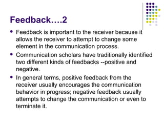 Feedback….2






Feedback is important to the receiver because it
allows the receiver to attempt to change some
element in the communication process.
Communication scholars have traditionally identified
two different kinds of feedbacks --positive and
negative.
In general terms, positive feedback from the
receiver usually encourages the communication
behavior in progress; negative feedback usually
attempts to change the communication or even to
terminate it.

 