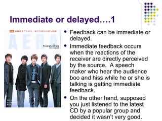 Immediate or delayed….1





Feedback can be immediate or
delayed.
Immediate feedback occurs
when the reactions of the
receiver are directly perceived
by the source. A speech
maker who hear the audience
boo and hiss while he or she is
talking is getting immediate
feedback.
On the other hand, supposed
you just listened to the latest
CD by a popular group and
decided it wasn’t very good.

 