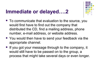 Immediate or delayed….2






To communicate that evaluation to the source, you
would first have to find out the company that
distributed the CD, find a mailing address, phone
number, e-mail address, or website address.
You would then have to send your feedback via the
appropriate channel.
If you got your message through to the company, it
would still have to be passed on to the group, a
process that might take several days or even longer.

 