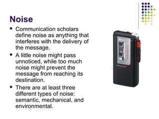 Noise






Communication scholars
define noise as anything that
interferes with the delivery of
the message.
A little noise might pass
unnoticed, while too much
noise might prevent the
message from reaching its
destination.
There are at least three
different types of noise:
semantic, mechanical, and
environmental.

 