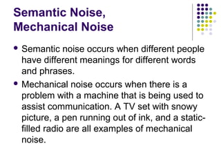 Semantic Noise,
Mechanical Noise
 Semantic

noise occurs when different people
have different meanings for different words
and phrases.
 Mechanical noise occurs when there is a
problem with a machine that is being used to
assist communication. A TV set with snowy
picture, a pen running out of ink, and a staticfilled radio are all examples of mechanical
noise.

 