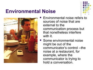 Environmental Noise




Environmental noise refers to
sources of noise that are
external to the
communication process but
that nonetheless interfere
with it.
Some environmental noise
might be out of the
communicator’s control --the
noise at a restaurant, for
example, where the
communicator is trying to
hold a conversation.

 