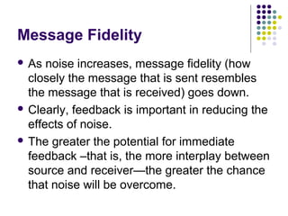 Message Fidelity
 As

noise increases, message fidelity (how
closely the message that is sent resembles
the message that is received) goes down.
 Clearly, feedback is important in reducing the
effects of noise.
 The greater the potential for immediate
feedback –that is, the more interplay between
source and receiver—the greater the chance
that noise will be overcome.

 