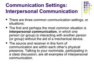 Communication Settings:
Interpersonal Communication





There are three common communication settings, or
situations:
The first and perhaps the most common situation is
interpersonal communication, in which one
person (or group) is interacting with another person
(or group) without the aid of a mechanical device.
The source and receiver in this form of
communication are within each other’s physical
presence. Talking to your roommate, participating in
a class discussion, are all examples of interpersonal
communication.

 