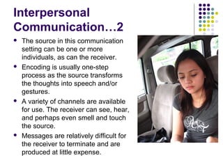 Interpersonal
Communication…2








The source in this communication
setting can be one or more
individuals, as can the receiver.
Encoding is usually one-step
process as the source transforms
the thoughts into speech and/or
gestures.
A variety of channels are available
for use. The receiver can see, hear,
and perhaps even smell and touch
the source.
Messages are relatively difficult for
the receiver to terminate and are
produced at little expense.

 