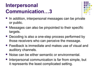 Interpersonal
Communication…3











In addition, interpersonal messages can be private
or public.
Messages can also be pinpointed to their specific
targets.
Decoding is also a one-step process performed by
those receivers who can perceive the message.
Feedback is immediate and makes use of visual and
auditory channels.
Noise can be either semantic or environmental.
Interpersonal communication is far from simple, but
it represents the least complicated setting.

 