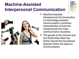 Machine-Assisted
Interpersonal Communication




Machine-Assisted
Interpersonal Communication
(or technology-assisted
communication) combines
characteristics of both the
interpersonal and mass
communication situations.
The growth of the Internet and
the World Wide Web has
further blurred the boundaries
between these two types of
communication.

 