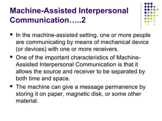 Machine-Assisted Interpersonal
Communication…..2






In the machine-assisted setting, one or more people
are communicating by means of mechanical device
(or devices) with one or more receivers.
One of the important characteristics of MachineAssisted Interpersonal Communication is that it
allows the source and receiver to be separated by
both time and space.
The machine can give a message permanence by
storing it on paper, magnetic disk, or some other
material.

 