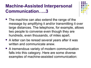 Machine-Assisted Interpersonal
Communication…..3






The machine can also extend the range of the
message by amplifying it and/or transmitting it over
large distances. The telephone, for example, allows
two people to converse even though they are
hundreds, even thousands, of miles apart.
A letter can be reread several years after it was
written and communicate anew.
A tremendous variety of modern communication
falls into this category. Here are some diverse
examples of machine-assisted communication:

 