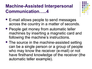 Machine-Assisted Interpersonal
Communication…..4
 E-mail

allows people to send messages
across the country in a matter of seconds.
 People get money from automatic teller
machines by inserting a magnetic card and
following the machine’s instructions.
 The source in the machine-assisted setting
can be a single person or a group of people
who may know the receiver (e-mail) or not
have firsthand knowledge of the receiver (the
automatic teller example).

 