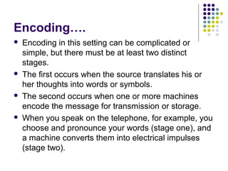 Encoding….








Encoding in this setting can be complicated or
simple, but there must be at least two distinct
stages.
The first occurs when the source translates his or
her thoughts into words or symbols.
The second occurs when one or more machines
encode the message for transmission or storage.
When you speak on the telephone, for example, you
choose and pronounce your words (stage one), and
a machine converts them into electrical impulses
(stage two).

 