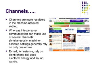 Channels…..






Channels are more restricted
in the machine-assisted
setting.
Whereas interpersonal
communication can make use
of several channels
simultaneously, machineassisted settings generally rely
on only one or two.
E-mail, for instance, rely on
sight; phone call uses
electrical energy and sound
waves.

 