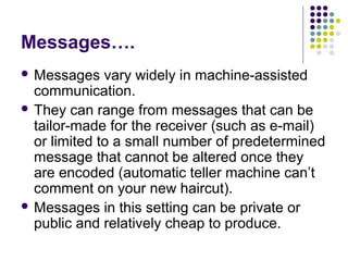 Messages….
 Messages

vary widely in machine-assisted
communication.
 They can range from messages that can be
tailor-made for the receiver (such as e-mail)
or limited to a small number of predetermined
message that cannot be altered once they
are encoded (automatic teller machine can’t
comment on your new haircut).
 Messages in this setting can be private or
public and relatively cheap to produce.

 