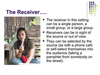 The Receiver….





The receiver in this setting
can be a single person, a
small group, or a large group.
Receivers can be in sight of
the source or out of view.
They can be selected by the
source (as with a phone call)
or self-select themselves into
the audience (taking a
pamphlet from somebody on
the street).

 