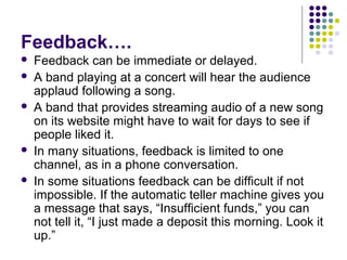 Feedback….







Feedback can be immediate or delayed.
A band playing at a concert will hear the audience
applaud following a song.
A band that provides streaming audio of a new song
on its website might have to wait for days to see if
people liked it.
In many situations, feedback is limited to one
channel, as in a phone conversation.
In some situations feedback can be difficult if not
impossible. If the automatic teller machine gives you
a message that says, “Insufficient funds,” you can
not tell it, “I just made a deposit this morning. Look it
up.”

 