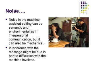 Noise….




Noise in the machineassisted setting can be
semantic and
environmental as in
interpersonal
communication, but it
can also be mechanical.
Interference with the
message might be due in
part to difficulties with the
machine involved.

 