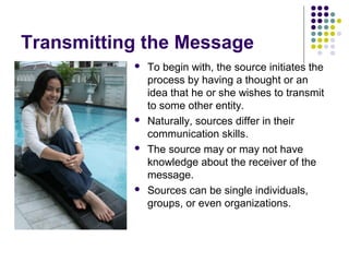 Transmitting the Message








To begin with, the source initiates the
process by having a thought or an
idea that he or she wishes to transmit
to some other entity.
Naturally, sources differ in their
communication skills.
The source may or may not have
knowledge about the receiver of the
message.
Sources can be single individuals,
groups, or even organizations.

 