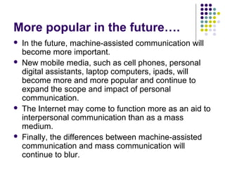 More popular in the future….







In the future, machine-assisted communication will
become more important.
New mobile media, such as cell phones, personal
digital assistants, laptop computers, ipads, will
become more and more popular and continue to
expand the scope and impact of personal
communication.
The Internet may come to function more as an aid to
interpersonal communication than as a mass
medium.
Finally, the differences between machine-assisted
communication and mass communication will
continue to blur.

 