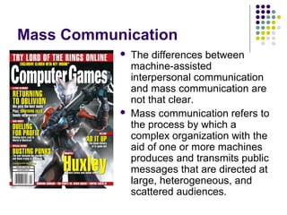 Mass Communication




The differences between
machine-assisted
interpersonal communication
and mass communication are
not that clear.
Mass communication refers to
the process by which a
complex organization with the
aid of one or more machines
produces and transmits public
messages that are directed at
large, heterogeneous, and
scattered audiences.

 