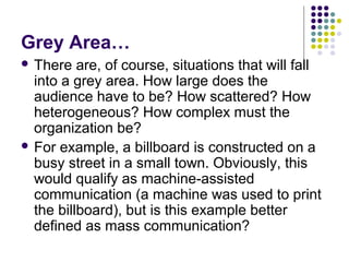 Grey Area…
 There

are, of course, situations that will fall
into a grey area. How large does the
audience have to be? How scattered? How
heterogeneous? How complex must the
organization be?
 For example, a billboard is constructed on a
busy street in a small town. Obviously, this
would qualify as machine-assisted
communication (a machine was used to print
the billboard), but is this example better
defined as mass communication?

 