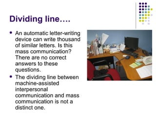 Dividing line….




An automatic letter-writing
device can write thousand
of similar letters. Is this
mass communication?
There are no correct
answers to these
questions.
The dividing line between
machine-assisted
interpersonal
communication and mass
communication is not a
distinct one.

 