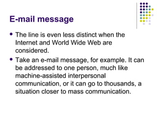 E-mail message
 The

line is even less distinct when the
Internet and World Wide Web are
considered.
 Take an e-mail message, for example. It can
be addressed to one person, much like
machine-assisted interpersonal
communication, or it can go to thousands, a
situation closer to mass communication.

 