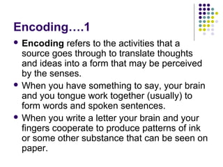 Encoding….1
 Encoding

refers to the activities that a
source goes through to translate thoughts
and ideas into a form that may be perceived
by the senses.
 When you have something to say, your brain
and you tongue work together (usually) to
form words and spoken sentences.
 When you write a letter your brain and your
fingers cooperate to produce patterns of ink
or some other substance that can be seen on
paper.

 