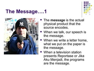 The Message….1







The message is the actual
physical product that the
source encodes.
When we talk, our speech is
the message.
When we write a letter home,
what we put on the paper is
the message.
When a television station
presents Reportase or Jika
Aku Menjadi, the programs
are the message.

 