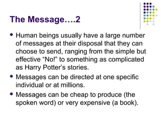 The Message….2
 Human

beings usually have a large number
of messages at their disposal that they can
choose to send, ranging from the simple but
effective “No!” to something as complicated
as Harry Potter’s stories.
 Messages can be directed at one specific
individual or at millions.
 Messages can be cheap to produce (the
spoken word) or very expensive (a book).

 