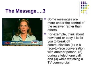 The Message….3




Some messages are
more under the control of
the receiver rather than
others.
For example, think about
how hard or easy it is for
you to break off
communication (1) in a
face-to-face conversation
with another person, (2)
during a telephone call,
and (3) while watching a
TV commercial.

 