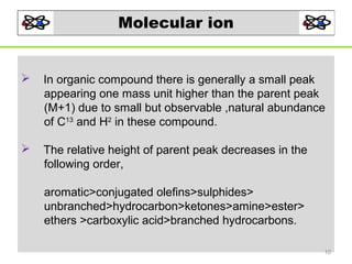 Molecular ion



In organic compound there is generally a small peak
appearing one mass unit higher than the parent peak
(M+1) due to small but observable ,natural abundance
of C13 and H2 in these compound.



The relative height of parent peak decreases in the
following order,
aromatic>conjugated olefins>sulphides>
unbranched>hydrocarbon>ketones>amine>ester>
ethers >carboxylic acid>branched hydrocarbons.
10

 