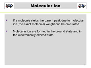 Molecular ion



If a molecule yields the parent peak due to molecular
ion ,the exact molecular weight can be calculated.



Molecular ion are formed in the ground state and in
the electronically excited state.

11

 