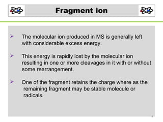 Fragment ion



The molecular ion produced in MS is generally left
with considerable excess energy.



This energy is rapidly lost by the molecular ion
resulting in one or more cleavages in it with or without
some rearrangement.



One of the fragment retains the charge where as the
remaining fragment may be stable molecule or
radicals.

14

 